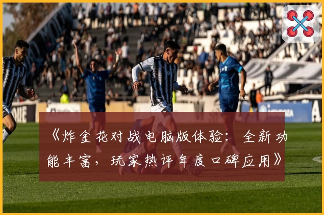 《炸金花对战电脑版体验：全新功能丰富，玩家热评年度口碑应用》