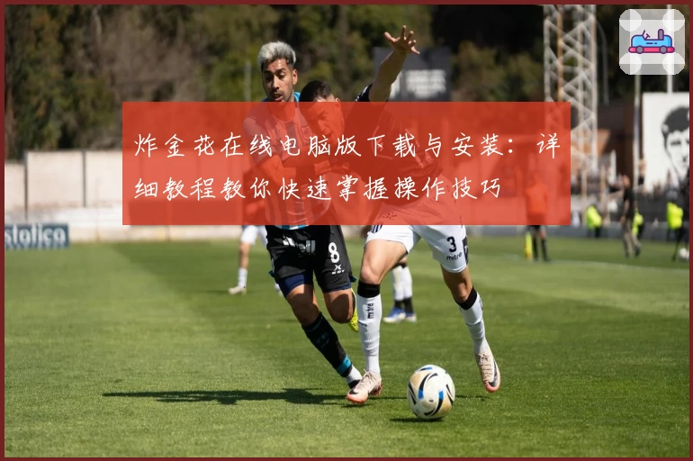 炸金花在线电脑版下载与安装:详细教程教你快速掌握操作技巧