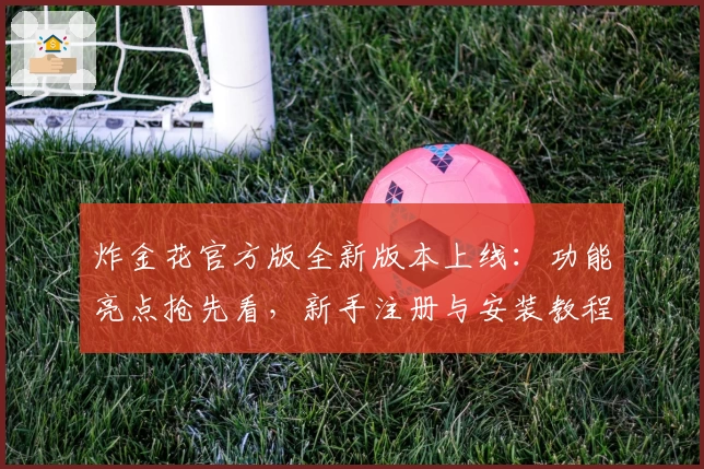 炸金花官方版全新版本上线：功能亮点抢先看，新手注册与安装教程一文搞定