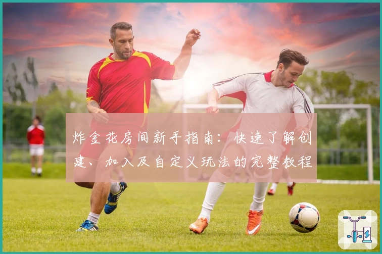 炸金花房间新手指南：快速了解创建、加入及自定义玩法的完整教程