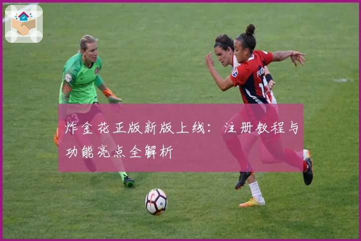 炸金花正版新版上线:注册教程与功能亮点全解析