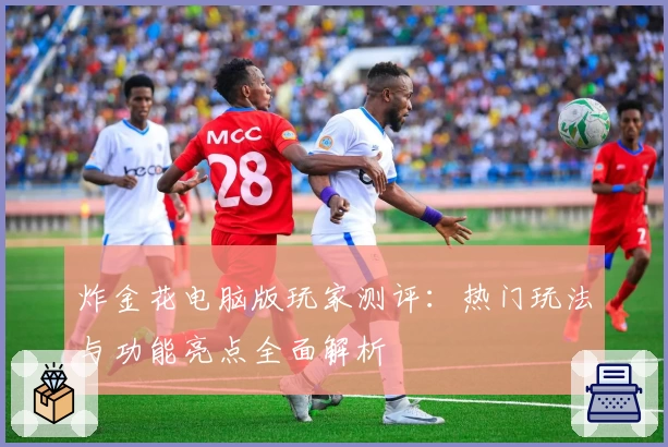 炸金花电脑版玩家测评：热门玩法与功能亮点全面解析