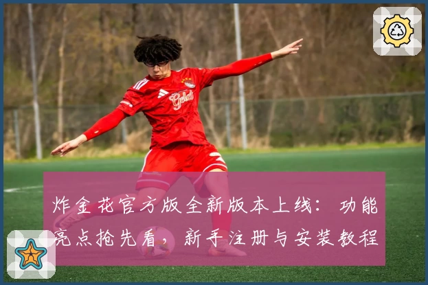 炸金花官方版全新版本上线：功能亮点抢先看，新手注册与安装教程一文搞定