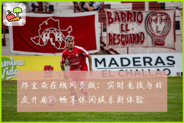 炸金花在线网页版：实时竞技与好友开局，畅享休闲娱乐新体验