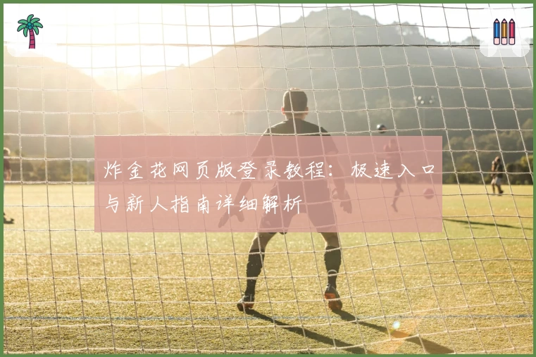 炸金花网页版登录教程：极速入口与新人指南详细解析